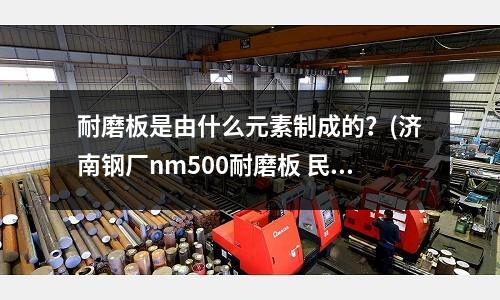 耐磨板是由什么元素制成的？(濟南鋼廠nm500耐磨板 民心鋼鐵)