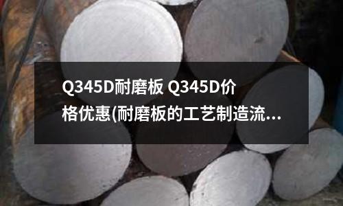 Q345D耐磨板 Q345D價(jià)格優(yōu)惠(耐磨板的工藝制造流程簡述)