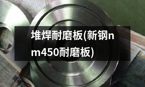堆焊耐磨板(新鋼nm450耐磨板)