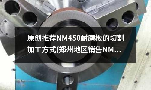 原創(chuàng)推薦NM450耐磨板的切割加工方式(鄭州地區(qū)銷售NM500耐磨板)
