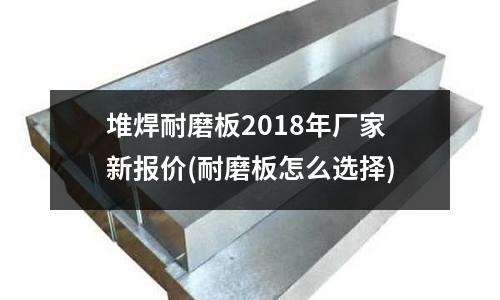 堆焊耐磨板2018年廠家新報(bào)價(jià)(耐磨板怎么選擇)