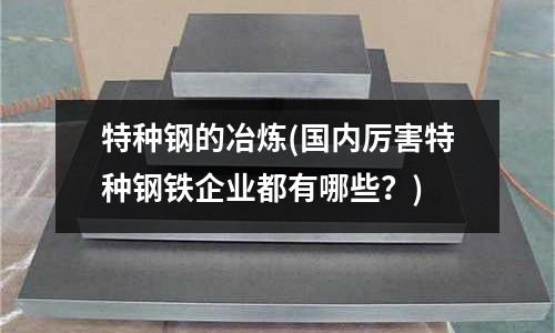 特種鋼的冶煉(國內厲害特種鋼鐵企業都有哪些？)