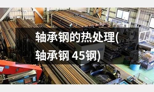 軸承鋼的熱處理(軸承鋼 45鋼)