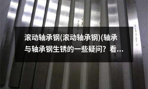 滾動軸承鋼(滾動軸承鋼)(軸承與軸承鋼生銹的一些疑問?看完秒懂!)