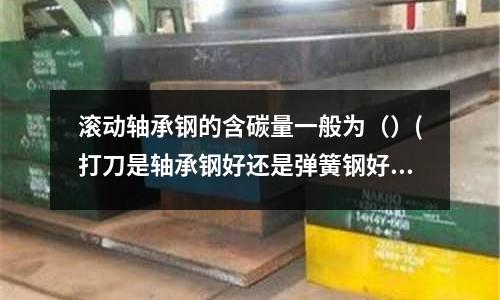 滾動軸承鋼的含碳量一般為（）(打刀是軸承鋼好還是彈簧鋼好)