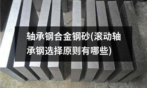 軸承鋼合金鋼砂(滾動(dòng)軸承鋼選擇原則有哪些)