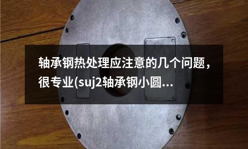 軸承鋼熱處理應注意的幾個問題，很專業(suj2軸承鋼小圓棒)