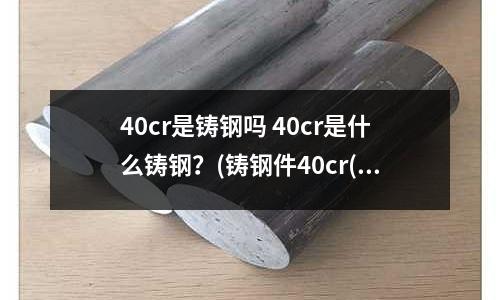 40cr是鑄鋼嗎 40cr是什么鑄鋼？(鑄鋼件40cr(40cr鋼價格))