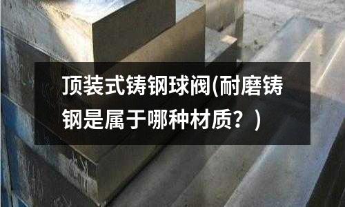 頂裝式鑄鋼球閥(耐磨鑄鋼是屬于哪種材質？)