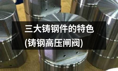 三大鑄鋼件的特色(鑄鋼高壓閘閥)