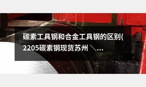 碳素工具鋼和合金工具鋼的區別(2205碳素鋼現貨蘇州 ＼ 貨工具鋼)