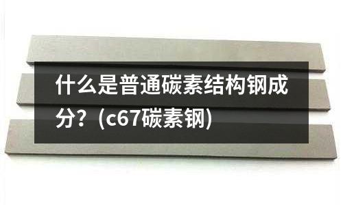 什么是普通碳素結構鋼成分？(c67碳素鋼)