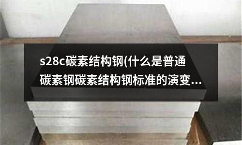 s28c碳素結(jié)構(gòu)鋼(什么是普通碳素鋼碳素結(jié)構(gòu)鋼標(biāo)準(zhǔn)的演變？)