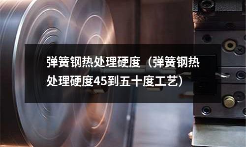 彈簧鋼熱處理硬度(彈簧鋼熱處理硬度45到五十度工藝)