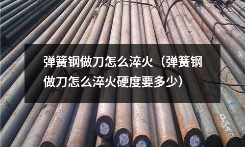 彈簧鋼做刀怎么淬火（彈簧鋼做刀怎么淬火硬度要多少）