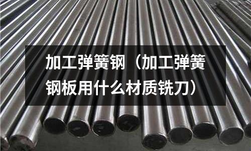 加工彈簧鋼（加工彈簧鋼板用什么材質(zhì)銑刀）