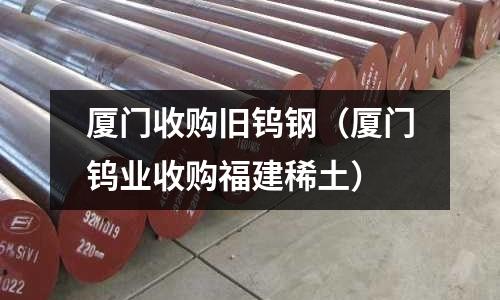 廈門收購舊鎢鋼（廈門鎢業(yè)收購福建稀土）