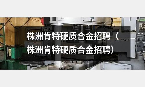 株洲肯特硬質合金招聘(株洲肯特硬質合金招聘)
