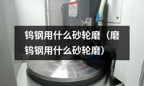 鎢鋼用什么砂輪磨（磨鎢鋼用什么砂輪磨）