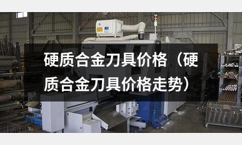 硬質合金刀具價格（硬質合金刀具價格走勢）