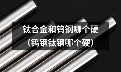 鈦合金和鎢鋼哪個硬（鎢鋼鈦鋼哪個硬）