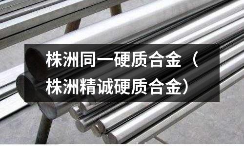 株洲同一硬質(zhì)合金（株洲精誠硬質(zhì)合金）