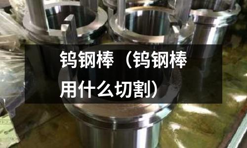 鎢鋼棒(鎢鋼棒用什么切割)