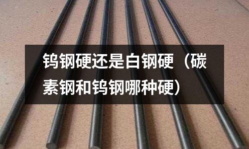 鎢鋼硬還是白鋼硬（碳素鋼和鎢鋼哪種硬）