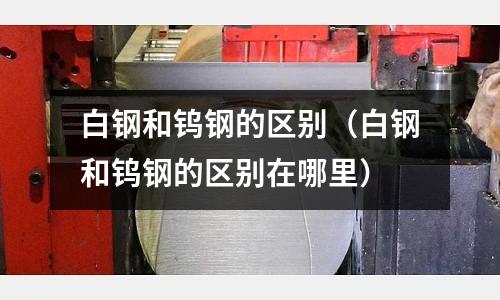 白鋼和鎢鋼的區別（白鋼和鎢鋼的區別在哪里）