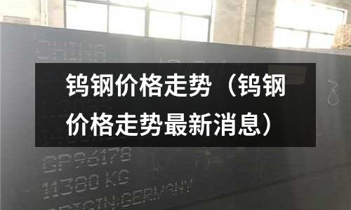 鎢鋼價格走勢（鎢鋼價格走勢最新消息）