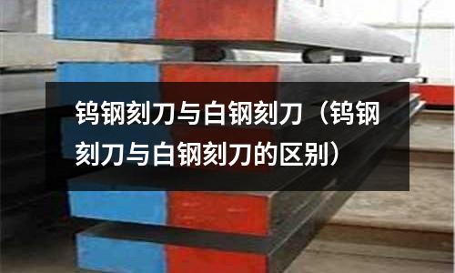 鎢鋼刻刀與白鋼刻刀(鎢鋼刻刀與白鋼刻刀的區(qū)別)
