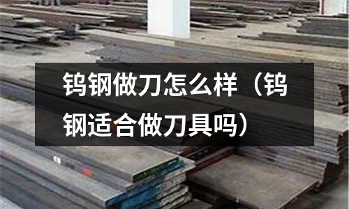 鎢鋼做刀怎么樣（鎢鋼適合做刀具嗎）