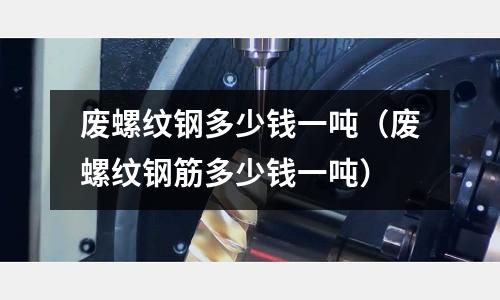 廢螺紋鋼多少錢一噸（廢螺紋鋼筋多少錢一噸）