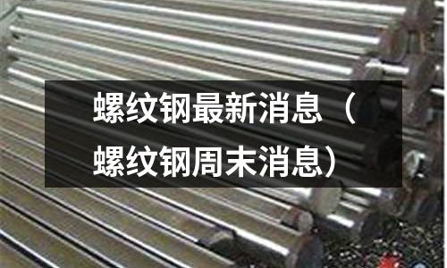 螺紋鋼最新消息（螺紋鋼周末消息）