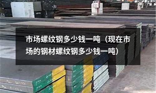 市場螺紋鋼多少錢一噸（現在市場的鋼材螺紋鋼多少錢一噸）
