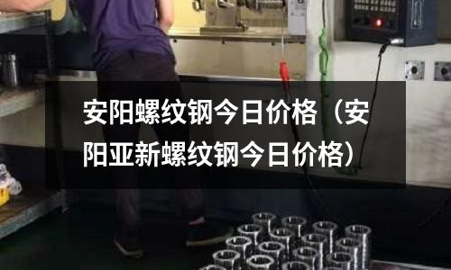 安陽螺紋鋼今日價格(安陽亞新螺紋鋼今日價格)