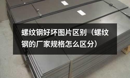 螺紋鋼好壞圖片區別(螺紋鋼的廠家規格怎么區分)