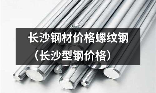 長沙鋼材價格螺紋鋼(長沙型鋼價格)