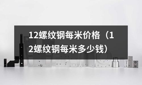 12螺紋鋼每米價格（12螺紋鋼每米多少錢）