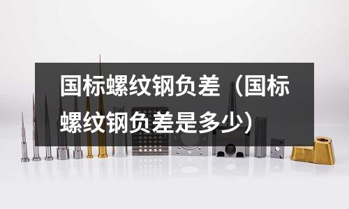 國(guó)標(biāo)螺紋鋼負(fù)差（國(guó)標(biāo)螺紋鋼負(fù)差是多少）