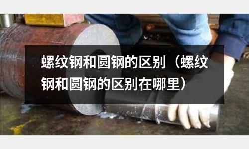 螺紋鋼和圓鋼的區別（螺紋鋼和圓鋼的區別在哪里）