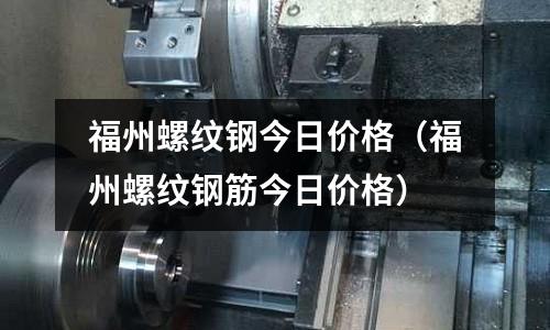福州螺紋鋼今日價格（福州螺紋鋼筋今日價格）