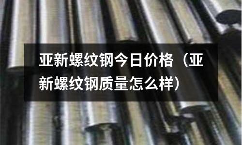 亞新螺紋鋼今日價格（亞新螺紋鋼質量怎么樣）