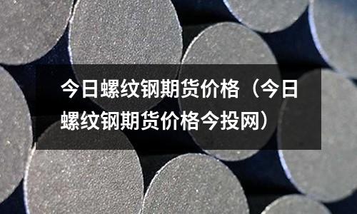 今日螺紋鋼期貨價格（今日螺紋鋼期貨價格今投網）