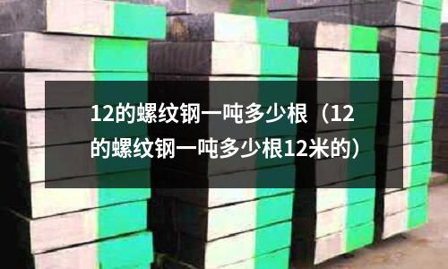 12的螺紋鋼一噸多少根（12的螺紋鋼一噸多少根12米的）