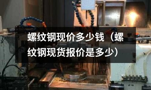 螺紋鋼現價多少錢（螺紋鋼現貨報價是多少）
