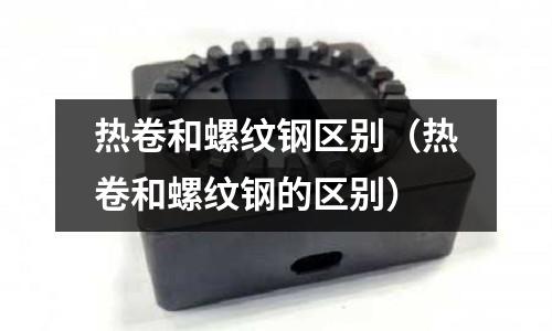 熱卷和螺紋鋼區(qū)別（熱卷和螺紋鋼的區(qū)別）