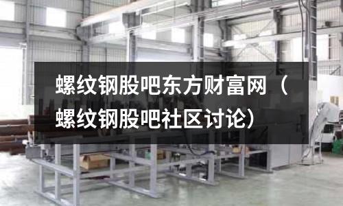 螺紋鋼股吧東方財(cái)富網(wǎng)（螺紋鋼股吧社區(qū)討論）