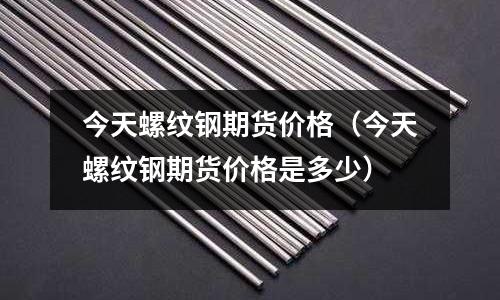 今天螺紋鋼期貨價格（今天螺紋鋼期貨價格是多少）