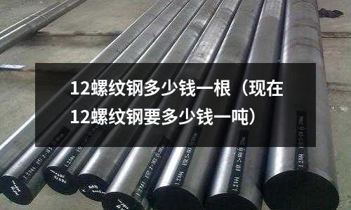 12螺紋鋼多少錢一根（現(xiàn)在12螺紋鋼要多少錢一噸）